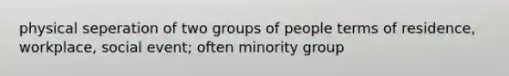 physical seperation of two groups of people terms of residence, workplace, social event; often minority group