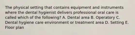 The physical setting that contains equipment and instruments where the dental hygienist delivers professional oral care is called which of the following? A. Dental area B. Operatory C. Dental hygiene care environment or treatment area D. Setting E. Floor plan