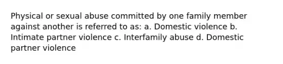 Physical or sexual abuse committed by one family member against another is referred to as: a. Domestic violence b. Intimate partner violence c. Interfamily abuse d. Domestic partner violence