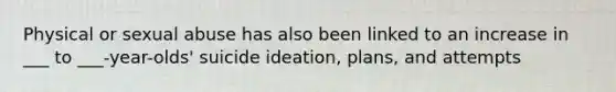 Physical or sexual abuse has also been linked to an increase in ___ to ___-year-olds' suicide ideation, plans, and attempts