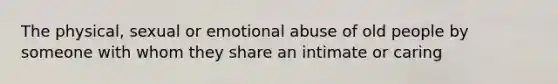 The physical, sexual or emotional abuse of old people by someone with whom they share an intimate or caring