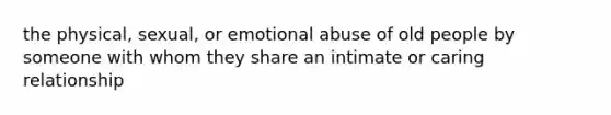 the physical, sexual, or emotional abuse of old people by someone with whom they share an intimate or caring relationship