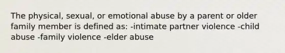 The physical, sexual, or emotional abuse by a parent or older family member is defined as: -intimate partner violence -child abuse -family violence -elder abuse