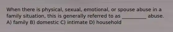 When there is physical, sexual, emotional, or spouse abuse in a family situation, this is generally referred to as __________ abuse. A) family B) domestic C) intimate D) household