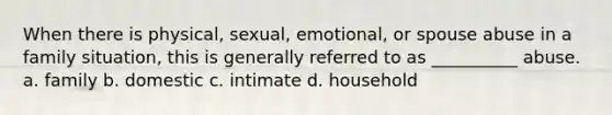 When there is physical, sexual, emotional, or spouse abuse in a family situation, this is generally referred to as __________ abuse. a. family b. domestic c. intimate d. household