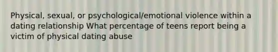 Physical, sexual, or psychological/emotional violence within a dating relationship What percentage of teens report being a victim of physical dating abuse