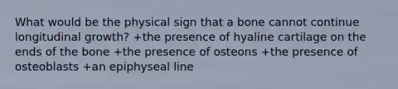 What would be the physical sign that a bone cannot continue longitudinal growth? +the presence of hyaline cartilage on the ends of the bone +the presence of osteons +the presence of osteoblasts +an epiphyseal line