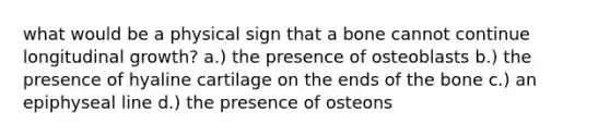 what would be a physical sign that a bone cannot continue longitudinal growth? a.) the presence of osteoblasts b.) the presence of hyaline cartilage on the ends of the bone c.) an epiphyseal line d.) the presence of osteons