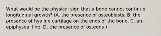 What would be the physical sign that a bone cannot continue longitudinal growth? (A. the presence of osteoblasts, B. the presence of hyaline cartilage on the ends of the bone, C. an epiphyseal line, D. the presence of osteons )