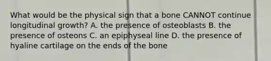 What would be the physical sign that a bone CANNOT continue longitudinal growth? A. the presence of osteoblasts B. the presence of osteons C. an epiphyseal line D. the presence of hyaline cartilage on the ends of the bone