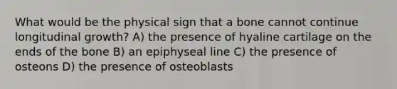 What would be the physical sign that a bone cannot continue longitudinal growth? A) the presence of hyaline cartilage on the ends of the bone B) an epiphyseal line C) the presence of osteons D) the presence of osteoblasts