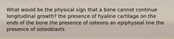 What would be the physical sign that a bone cannot continue longitudinal growth? the presence of hyaline cartilage on the ends of the bone the presence of osteons an epiphyseal line the presence of osteoblasts