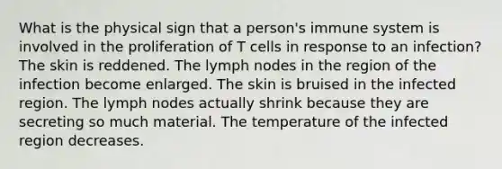 What is the physical sign that a person's immune system is involved in the proliferation of T cells in response to an infection? The skin is reddened. The lymph nodes in the region of the infection become enlarged. The skin is bruised in the infected region. The lymph nodes actually shrink because they are secreting so much material. The temperature of the infected region decreases.