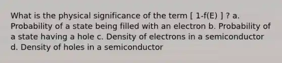 What is the physical significance of the term [ 1-f(E) ] ? a. Probability of a state being filled with an electron b. Probability of a state having a hole c. Density of electrons in a semiconductor d. Density of holes in a semiconductor