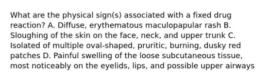 What are the physical sign(s) associated with a fixed drug reaction? A. Diffuse, erythematous maculopapular rash B. Sloughing of the skin on the face, neck, and upper trunk C. Isolated of multiple oval-shaped, pruritic, burning, dusky red patches D. Painful swelling of the loose subcutaneous tissue, most noticeably on the eyelids, lips, and possible upper airways