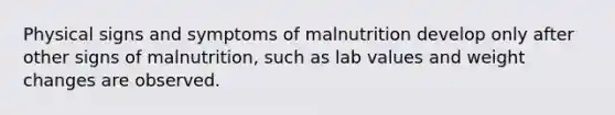 Physical signs and symptoms of malnutrition develop only after other signs of malnutrition, such as lab values and weight changes are observed.