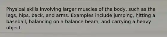 Physical skills involving larger muscles of the body, such as the legs, hips, back, and arms. Examples include jumping, hitting a baseball, balancing on a balance beam, and carrying a heavy object.