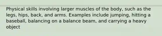 Physical skills involving larger muscles of the body, such as the legs, hips, back, and arms. Examples include jumping, hitting a baseball, balancing on a balance beam, and carrying a heavy object