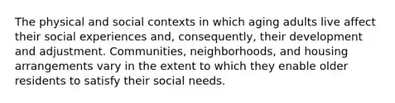 The physical and social contexts in which aging adults live affect their social experiences and, consequently, their development and adjustment. Communities, neighborhoods, and housing arrangements vary in the extent to which they enable older residents to satisfy their social needs.