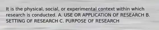 It is the physical, social, or experimental context within which research is conducted. A. USE OR APPLICATION OF RESEARCH B. SETTING OF RESEARCH C. PURPOSE OF RESEARCH