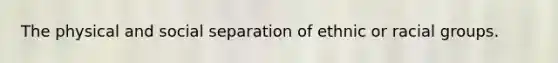 The physical and social separation of ethnic or racial groups.