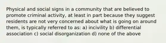 Physical and social signs in a community that are believed to promote criminal activity, at least in part because they suggest residents are not very concerned about what is going on around them, is typically referred to as: a) incivility b) differential association c) social disorganization d) none of the above