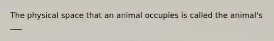 The physical space that an animal occupies is called the animal's ___