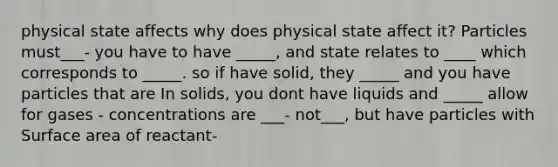 physical state affects why does physical state affect it? Particles must___- you have to have _____, and state relates to ____ which corresponds to _____. so if have solid, they _____ and you have particles that are In solids, you dont have liquids and _____ allow for gases - concentrations are ___- not___, but have particles with Surface area of reactant-