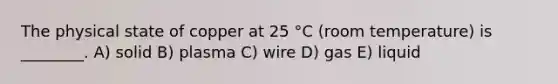 The physical state of copper at 25 °C (room temperature) is ________. A) solid B) plasma C) wire D) gas E) liquid