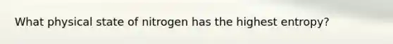 What physical state of nitrogen has the highest entropy?