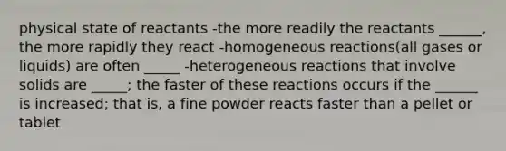 physical state of reactants -the more readily the reactants ______, the more rapidly they react -homogeneous reactions(all gases or liquids) are often _____ -heterogeneous reactions that involve solids are _____; the faster of these reactions occurs if the ______ is increased; that is, a fine powder reacts faster than a pellet or tablet