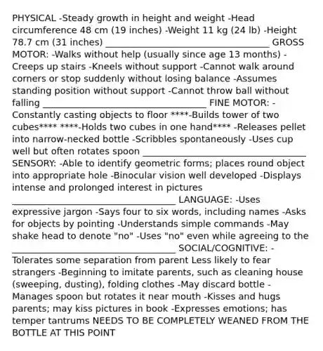 PHYSICAL -Steady growth in height and weight -Head circumference 48 cm (19 inches) -Weight 11 kg (24 lb) -Height 78.7 cm (31 inches) ____________________________________ GROSS MOTOR: -Walks without help (usually since age 13 months) -Creeps up stairs -Kneels without support -Cannot walk around corners or stop suddenly without losing balance -Assumes standing position without support -Cannot throw ball without falling ____________________________________ FINE MOTOR: -Constantly casting objects to floor ****-Builds tower of two cubes**** ****-Holds two cubes in one hand**** -Releases pellet into narrow-necked bottle -Scribbles spontaneously -Uses cup well but often rotates spoon ____________________________________ SENSORY: -Able to identify geometric forms; places round object into appropriate hole -Binocular vision well developed -Displays intense and prolonged interest in pictures ____________________________________ LANGUAGE: -Uses expressive jargon -Says four to six words, including names -Asks for objects by pointing -Understands simple commands -May shake head to denote "no" -Uses "no" even while agreeing to the ____________________________________ SOCIAL/COGNITIVE: -Tolerates some separation from parent Less likely to fear strangers -Beginning to imitate parents, such as cleaning house (sweeping, dusting), folding clothes -May discard bottle -Manages spoon but rotates it near mouth -Kisses and hugs parents; may kiss pictures in book -Expresses emotions; has temper tantrums NEEDS TO BE COMPLETELY WEANED FROM THE BOTTLE AT THIS POINT