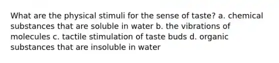 What are the physical stimuli for the sense of taste? a. chemical substances that are soluble in water b. the vibrations of molecules c. tactile stimulation of taste buds d. organic substances that are insoluble in water