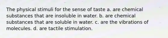 The physical stimuli for the sense of taste a. are chemical substances that are insoluble in water. b. are chemical substances that are soluble in water. c. are the vibrations of molecules. d. are tactile stimulation.