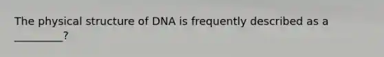 The physical structure of DNA is frequently described as a _________?