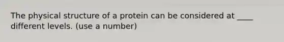 The physical structure of a protein can be considered at ____ different levels. (use a number)