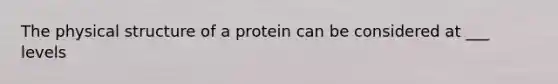 The physical structure of a protein can be considered at ___ levels