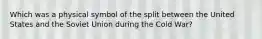 Which was a physical symbol of the split between the United States and the Soviet Union during the Cold War?