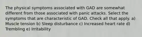 The physical symptoms associated with GAD are somewhat different from those associated with panic attacks. Select the symptoms that are characteristic of GAD. Check all that apply. a) Muscle tension b) Sleep disturbance c) Increased heart rate d) Trembling e) Irritability