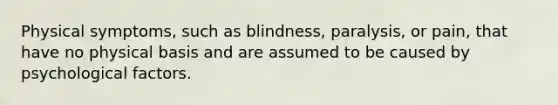 Physical symptoms, such as blindness, paralysis, or pain, that have no physical basis and are assumed to be caused by psychological factors.