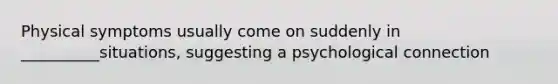 Physical symptoms usually come on suddenly in __________situations, suggesting a psychological connection