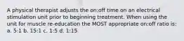 A physical therapist adjusts the on:off time on an electrical stimulation unit prior to beginning treatment. When using the unit for muscle re-education the MOST appropriate on:off ratio is: a. 5:1 b. 15:1 c. 1:5 d. 1:15