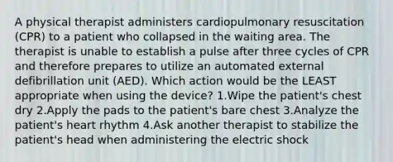 A physical therapist administers cardiopulmonary resuscitation (CPR) to a patient who collapsed in the waiting area. The therapist is unable to establish a pulse after three cycles of CPR and therefore prepares to utilize an automated external defibrillation unit (AED). Which action would be the LEAST appropriate when using the device? 1.Wipe the patient's chest dry 2.Apply the pads to the patient's bare chest 3.Analyze the patient's heart rhythm 4.Ask another therapist to stabilize the patient's head when administering the electric shock