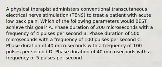 A physical therapist administers conventional transcutaneous electrical nerve stimulation (TENS) to treat a patient with acute low back pain. Which of the following parameters would BEST achieve this goal? A. Phase duration of 200 microseconds with a frequency of 4 pulses per second B. Phase duration of 500 microseconds with a frequency of 100 pulses per second C. Phase duration of 40 microseconds with a frequency of 100 pulses per second D. Phase duration of 40 microseconds with a frequency of 5 pulses per second