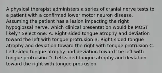 A physical therapist administers a series of cranial nerve tests to a patient with a confirmed lower motor neuron disease. Assuming the patient has a lesion impacting the right hypoglossal nerve, which clinical presentation would be MOST likely? Select one: A. Right-sided tongue atrophy and deviation toward the left with tongue protrusion B. Right-sided tongue atrophy and deviation toward the right with tongue protrusion C. Left-sided tongue atrophy and deviation toward the left with tongue protrusion D. Left-sided tongue atrophy and deviation toward the right with tongue protrusion