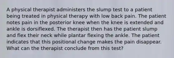 A physical therapist administers the slump test to a patient being treated in physical therapy with low back pain. The patient notes pain in the posterior knee when the knee is extended and ankle is dorsiflexed. The therapist then has the patient slump and flex their neck while plantar flexing the ankle. The patient indicates that this positional change makes the pain disappear. What can the therapist conclude from this test?