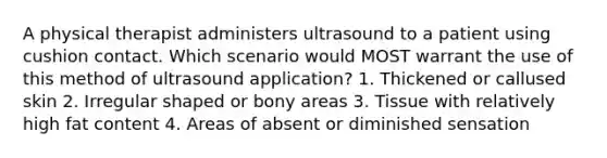 A physical therapist administers ultrasound to a patient using cushion contact. Which scenario would MOST warrant the use of this method of ultrasound application? 1. Thickened or callused skin 2. Irregular shaped or bony areas 3. Tissue with relatively high fat content 4. Areas of absent or diminished sensation