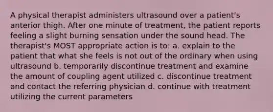 A physical therapist administers ultrasound over a patient's anterior thigh. After one minute of treatment, the patient reports feeling a slight burning sensation under the sound head. The therapist's MOST appropriate action is to: a. explain to the patient that what she feels is not out of the ordinary when using ultrasound b. temporarily discontinue treatment and examine the amount of coupling agent utilized c. discontinue treatment and contact the referring physician d. continue with treatment utilizing the current parameters