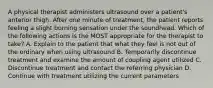 A physical therapist administers ultrasound over a patient's anterior thigh. After one minute of treatment, the patient reports feeling a slight burning sensation under the soundhead. Which of the following actions is the MOST appropriate for the therapist to take? A. Explain to the patient that what they feel is not out of the ordinary when using ultrasound B. Temporarily discontinue treatment and examine the amount of coupling agent utilized C. Discontinue treatment and contact the referring physician D. Continue with treatment utilizing the current parameters