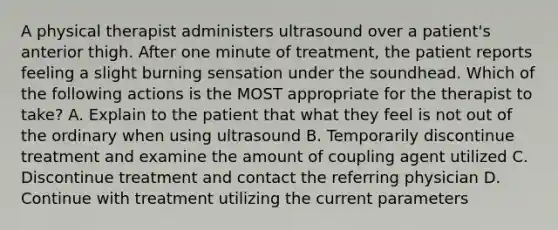 A physical therapist administers ultrasound over a patient's anterior thigh. After one minute of treatment, the patient reports feeling a slight burning sensation under the soundhead. Which of the following actions is the MOST appropriate for the therapist to take? A. Explain to the patient that what they feel is not out of the ordinary when using ultrasound B. Temporarily discontinue treatment and examine the amount of coupling agent utilized C. Discontinue treatment and contact the referring physician D. Continue with treatment utilizing the current parameters